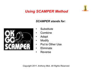 SCAMPER stands for: Substitute Combine Adapt Modify Put to Other Use Eliminate Reverse Copyright 2011. Anthony Mok. All Rights Reserved. Using SCAMPER Method 