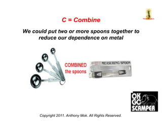 Copyright 2011. Anthony Mok. All Rights Reserved. C = Combine We could put two or more spoons together to reduce our dependence on metal 