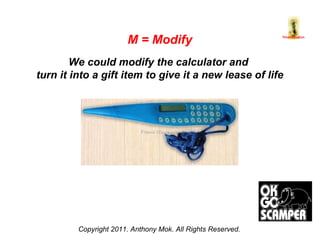 Copyright 2011. Anthony Mok. All Rights Reserved. M = Modify We could modify the calculator and  turn it into a gift item to give it a new lease of life 