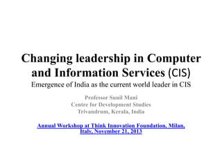 Changing leadership in Computer
and Information Services (CIS)
Emergence of India as the current world leader in CIS
Professor Sunil Mani
Centre for Development Studies
Trivandrum, Kerala, India
Annual Workshop at Think Innovation Foundation, Milan,
Italy, November 21, 2013

 