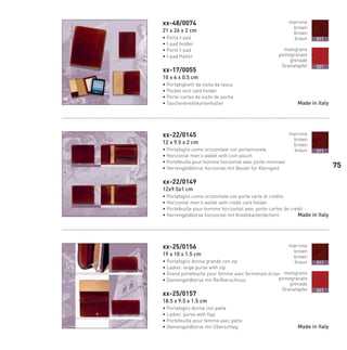 xx-48/0074
21 x 26 x 2 cm
• Porta I-pad
• I-pad holder
• Porte I-pad
• I-pad Halter
xx-17/0055
10 x 6 x 0.5 cm
• Portabiglietti da visita da tasca
• Pocket visit card holder
• Porte-cartes de visite de poche
• Taschenkreditkartenhalter
xx-22/0145
12 x 9.5 x 2 cm
• Portafoglio uomo orizzontale con portamonete
• Horizontal men’s wallet with coin pouch
• Portefeuille pour homme horizontal avec porte-monnaie
• Herrengeldbörse horizontal mit Beutel für Kleingeld
xx-22/0149
12x9.5x1 cm
• Portafoglio uomo orizzontale con porta carte di credito
• Horizontal men’s wallet with credit card holder
• Portefeuille pour homme horizontal avec porte-cartes de crédit
• Herrengeldbörse horizontal mit Kreditkartenfächern
xx-25/0156
19 x 10 x 1.5 cm
• Portafoglio donna grande con zip
• Ladies’ large purse with zip
• Grand portefeuille pour femme avec fermeture éclair
• Damengeldbörse mit Reißverschluss
xx-25/0157
18.5 x 9.5 x 1.5 cm
• Portafoglio donna con patta
• Ladies’ purse with flap
• Portefeuille pour femme avec patte
• Damengeldbörse mit Überschlag Made in Italy
marrone
brown
brown
braun
melograno
pomegranate
grenade
Granatapfel
011
021
Made in Italy
marrone
brown
brown
braun 011
marrone
brown
brown
braun
melograno
pomegranate
grenade
Granatapfel
011
021
Made in Italy
75
66-88 Indice.indd 7566-88 Indice.indd 7566-88 Indice.indd 7566-88 Indice.indd 7566-88 Indice.indd 7566-88 Indice.indd 7566-88 Indice.indd 75 20/01/12 09.1620/01/12 09.1620/01/12 09.1620/01/12 09.1620/01/12 09.16
 