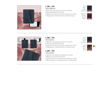 L 384 - 394
14,5 x 20,5 cm
• Agenda a portafoglio giornaliera con aletta
• Daily diary portfolio with flap
• Agenda journalier couverture amovible avec rabat
• Tagesplaner mit Wechselhülle mit Überschlag
L 386 - 394
17,2 x 24 cm
• Agenda a portafoglio giornaliera con aletta.
• Daily diary portfolio with flap
• Agenda journalier couverture amovible avec rabat
• Tagesplaner mit Wechselhülle mit Überschlag
L 387 - 394
17,2 x 24 cm
• Agenda a portafoglio settimanale con aletta.
• Weekly diary portfolio with flap
• Agenda semainier couverture amovible avec rabat
• Wochensplaner mit Wechselhülle mit Überschlag
nero
black
noire
schwarz
marrone
brown
brown
braun
010
020
nero
black
noire
schwarz
verde
green
verts
grün
010
030
81
66-88 Indice.indd 81 20/01/12 09.16
 