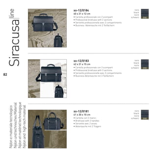xx-12/0184
40 x 31 x 12 cm
• Cartella professionale con 2 scomparti
• Professional briefcase with 2 sections
• Serviette professionnelle avec 2 compartiments
• Business Aktentasche mit 2 Teilfächern
xx-12/0183
42 x 31 x 15 cm
• Cartella professionale con 3 scomparti
• Professional briefcase with 3 sections
• Serviette professionnelle avec 3 compartiments
• Business Aktentasche mit 3 Teilfächern
xx-12/0181
41 x 30 x 10 cm
• Cartella con 2 manici
• Briefcase with 2 handles
• Serviette avec 2 anses
• Aktentasche mit 2 Trägern
Nylonematerialetecnologico
NylonundtechnischesMaterial
Nylonetmatérieltechnologique
Nylonandhigh-techmaterial
Siracusaline nero
black
noire
schwarz 010
nero
black
noire
schwarz 010
nero
black
noire
schwarz 010
82
66-88 Indice.indd 82 20/01/12 09.16
 
