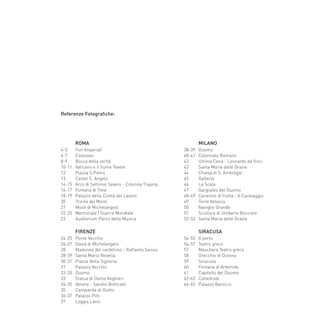 ROMA
	 4-5	 Fori Imperiali
	 6-7	 Colosseo
	 8-9	 Bocca della verità
	 10-11	 Vaticano e il fiume Tevere
	 12	 Piazza S.Pietro
	 13	 Castel S. Angelo
	 14-15	 Arco di Settimio Severo - Colonna Trajana
	 16-17	 Fontana di Trevi
	 18-19	 Palazzo della Civiltà del Lavoro
	 20	 Trinità dei Monti
	 21	 Mosè di Michelangelo
	 22-23	 Memoriale I Guerra Mondiale
	 23	 Auditorium Parco della Musica
	 FIRENZE
	 24-25	 Ponte Vecchio
	 26-27	 David di Michelangelo
	 28	 Madonna del cardellino - Raffaello Sanzio
	 28-29	 Santa Maria Novella
	 30-31	 Piazza della Signoria
	 31	 Palazzo Vecchio
	 32-33	 Duomo
	 33	 Statua di Dante Alighieri
	 34-35	 Venere - Sandro Botticelli
	 35	 Campanile di Giotto
	 36-37	 Palazzo Pitti
	 37	 Loggia Lanzi
	 MILANO
	 38-39	 Duomo
	 40-41	 Colonnato Romano
	 42	 Ultima Cena - Leonardo da Vinci
	 43	 Santa Maria delle Grazie
	 44	 Chiesa di S. Ambrogio
	 45	 Galleria
	 46	 La Scala
	 47	 Gargoyles del Duomo
	 48-49	 Canestro di frutta - Il Caravaggio
	 49	 Torre Velasca
	 50	 Naviglio Grande
	 51	 Scultura di Umberto Boccioni
	 52-53	 Santa Maria delle Grazie
	 SIRACUSA
	 54-55	 Il porto
	 56-57	 Teatro greco
	 57	 Maschera Teatro greco
	 58	 Orecchio di Dioniso
	 59	 Siracusa
	 60	 Fontana di Artemide
	 61	 Capitello del Duomo
	 62-63	 Cattedrale
	 64-65	 Palazzo Barocco
Referenze Fotografiche:
66-88 Indice.indd 87 20/01/12 09.16
 
