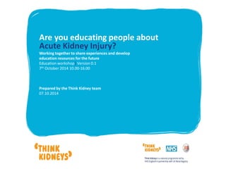 Are you educating people about
Acute Kidney Injury?
Working together to share experiences and develop
education resources for the future
Education workshop| Version 0.1
7th October 2014 10.00-16.00
Prepared by the Think Kidney team
07.10.2014
 