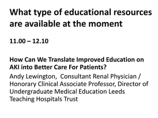 What type of educational resources
are available at the moment
11.00 – 12.10
How Can We Translate Improved Education on
AKI into Better Care For Patients?
Andy Lewington, Consultant Renal Physician /
Honorary Clinical Associate Professor, Director of
Undergraduate Medical Education Leeds
Teaching Hospitals Trust
 