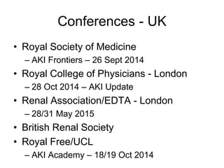 Conferences - UK
• Royal Society of Medicine
– AKI Frontiers – 26 Sept 2014
• Royal College of Physicians - London
– 28 Oct 2014 – AKI Update
• Renal Association/EDTA - London
– 28/31 May 2015
• British Renal Society
• Royal Free/UCL
– AKI Academy – 18/19 Oct 2014
 