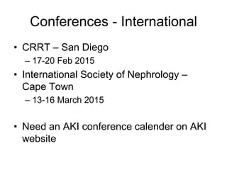 Conferences - International
• CRRT – San Diego
– 17-20 Feb 2015
• International Society of Nephrology –
Cape Town
– 13-16 March 2015
• Need an AKI conference calender on AKI
website
 