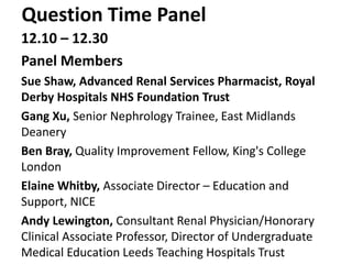 Question Time Panel
12.10 – 12.30
Panel Members
Sue Shaw, Advanced Renal Services Pharmacist, Royal
Derby Hospitals NHS Foundation Trust
Gang Xu, Senior Nephrology Trainee, East Midlands
Deanery
Ben Bray, Quality Improvement Fellow, King's College
London
Elaine Whitby, Associate Director – Education and
Support, NICE
Andy Lewington, Consultant Renal Physician/Honorary
Clinical Associate Professor, Director of Undergraduate
Medical Education Leeds Teaching Hospitals Trust
 