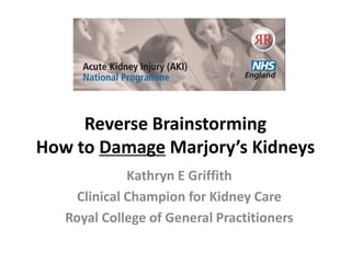 Reverse Brainstorming
How to Damage Marjory’s Kidneys
Kathryn E Griffith
Clinical Champion for Kidney Care
Royal College of General Practitioners
 