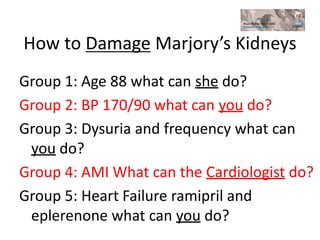 How to Damage Marjory’s Kidneys
Group 1: Age 88 what can she do?
Group 2: BP 170/90 what can you do?
Group 3: Dysuria and frequency what can
you do?
Group 4: AMI What can the Cardiologist do?
Group 5: Heart Failure ramipril and
eplerenone what can you do?
 