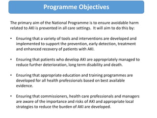 The primary aim of the National Programme is to ensure avoidable harm
related to AKI is prevented in all care settings. It will aim to do this by:
• Ensuring that a variety of tools and interventions are developed and
implemented to support the prevention, early detection, treatment
and enhanced recovery of patients with AKI.
• Ensuring that patients who develop AKI are appropriately managed to
reduce further deterioration, long term disability and death.
• Ensuring that appropriate education and training programmes are
developed for all health professionals based on best available
evidence.
• Ensuring that commissioners, health care professionals and managers
are aware of the importance and risks of AKI and appropriate local
strategies to reduce the burden of AKI are developed.
Programme Objectives
 