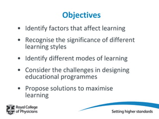 Objectives
• Identify factors that affect learning
• Recognise the significance of different
learning styles
• Identify different modes of learning
• Consider the challenges in designing
educational programmes
• Propose solutions to maximise
learning
 