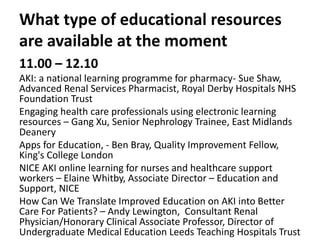 What type of educational resources
are available at the moment
11.00 – 12.10
AKI: a national learning programme for pharmacy- Sue Shaw,
Advanced Renal Services Pharmacist, Royal Derby Hospitals NHS
Foundation Trust
Engaging health care professionals using electronic learning
resources – Gang Xu, Senior Nephrology Trainee, East Midlands
Deanery
Apps for Education, - Ben Bray, Quality Improvement Fellow,
King's College London
NICE AKI online learning for nurses and healthcare support
workers – Elaine Whitby, Associate Director – Education and
Support, NICE
How Can We Translate Improved Education on AKI into Better
Care For Patients? – Andy Lewington, Consultant Renal
Physician/Honorary Clinical Associate Professor, Director of
Undergraduate Medical Education Leeds Teaching Hospitals Trust
 