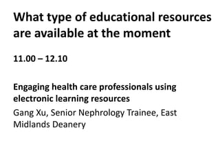 What type of educational resources
are available at the moment
11.00 – 12.10
Engaging health care professionals using
electronic learning resources
Gang Xu, Senior Nephrology Trainee, East
Midlands Deanery
 