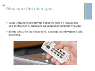 +
Measure the changes:
 Using TurningPoint software collected data on knowledge
and confidence of clinicians when treating patients with AKI.
 Before and after the educational package was developed and
deployed.
 