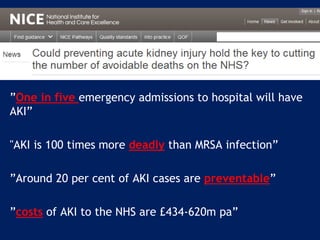 ”One in five emergency admissions to hospital will have
AKI”
"AKI is 100 times more deadly than MRSA infection”
”Around 20 per cent of AKI cases are preventable”
”costs of AKI to the NHS are £434-620m pa”
 