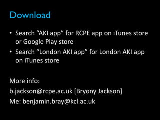 Download
• Search “AKI app” for RCPE app on iTunes store
or Google Play store
• Search “London AKI app” for London AKI app
on iTunes store
More info:
b.jackson@rcpe.ac.uk [Bryony Jackson]
Me: benjamin.bray@kcl.ac.uk
 