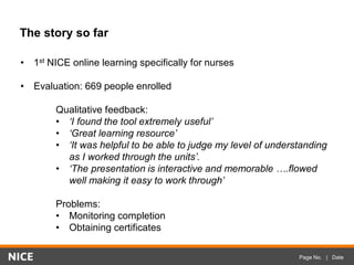 Page No. | Date
The story so far
• 1st NICE online learning specifically for nurses
• Evaluation: 669 people enrolled
Qualitative feedback:
• ‘I found the tool extremely useful’
• ‘Great learning resource’
• ‘It was helpful to be able to judge my level of understanding
as I worked through the units’.
• ‘The presentation is interactive and memorable ….flowed
well making it easy to work through’
Problems:
• Monitoring completion
• Obtaining certificates
 