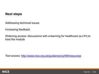 Page No. | Date
Next steps
Addressing technical issues
Increasing feedback
Widening access: discussions with e-learning for healthcare (e-LfH) to
host the module
Tool access: http://www.nice.org.uk/guidance/cg169/resources
 