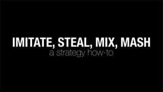 IMITATE, STEAL, MIX, MASH
a strategy how-to
 
