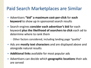 Paid Search Marketplaces are Similar
 Advertisers “bid” a maximum cost‐per‐click for each
 keyword to show up in sponsored search results
 Search engines consider each advertiser’s bid for each
 keyword plus the likelihood of searchers to click each ad to
 determine where to rank them
 ◦ Other factors considered incl ding landing page “q alit ”
                 considered, including             “quality”
 Ads are mostly text characters and are displayed above and
 alongside natural results
 Additional links available for most popular ads
 Advertisers can d id which geographic locations th i ads
 Ad ti           decide hi h       hi l ti       their d
 are served
 