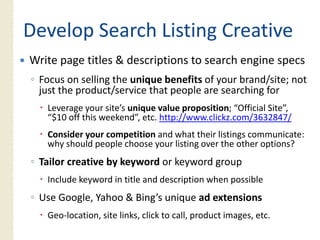 Develop Search Listing Creative
Write page titles & descriptions to search engine specs
◦ Focus on selling the unique benefits of your brand/site; not
  just the product/service that people are searching for
   Leverage your site’s unique value proposition; “Official Site”,
   “$10 off this weekend”, etc. http://www.clickz.com/3632847/
   Consider your competition and what their listings communicate:
   why should people choose your listing over the other options?
◦ Tailor creative by keyword or keyword group
   Include keyword in title and description when possible
◦ Use Google, Yahoo & Bing’s unique ad extensions
   Geo‐location, site links, click to call, product images, etc.
 