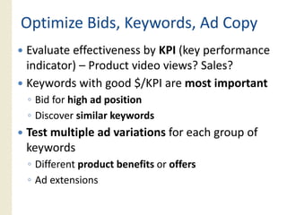 Optimize Bids, Keywords, Ad Copy
 p               y            py
Evaluate effectiveness by KPI (key performance
indicator) – P d
i di     ) Product video views? S l ?
                     id    i     ? Sales?
Keywords with good $/KPI are most important
◦ Bid for high ad position
◦ Discover similar keywords
Test multiple ad variations for each group of
  y
keywords
◦ Different product benefits or offers
◦ Ad extensions
 