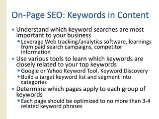 On‐
On‐Page SEO: Keywords in Content
 Understand which keyword searches are most
 important t your b i
 i    t t to      business
  Leverage Web tracking/analytics software, learnings
  from paid search campaigns, competitor
  information
 Use various tools to learn which keywords are
 closely related to your top keywords
  Google or Yahoo Keyword Tool, Keyword Discovery
  Build a target keyword list and segment into
      g
  categories
 Determine which pages apply to each group of
 keywords
  Each page should be optimized to no more than 3‐4
                                                34
  related keyword phrases
 
