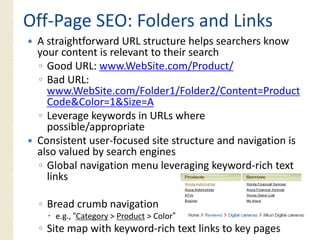 Off‐
Off‐Page SEO: Folders and Links
 A straightforward URL structure helps searchers know
 your content is relevant to their search
 ◦ Good URL: www.WebSite.com/Product/
 ◦ Bad URL:
   www.WebSite.com/Folder1/Folder2/Content=Product
   Code&Color=1&Size=A
 ◦ Leverage keywords in URLs where
   possible/appropriate
 Consistent user‐focused site structure and navigation i
 C i              f     d i               d    i i is
 also valued by search engines
 ◦ Global navigation menu leveraging keyword‐rich text
   links

 ◦ Bread crumb navigation
    e.g., “Category > Product > Color”
 ◦ Site map with keyword‐rich text links to key pages
 