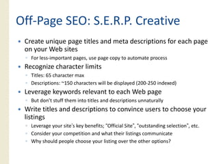 Off‐
Off‐Page SEO: S.E.R.P. Creative
 Create unique page titles and meta descriptions for each page
 on your W b sites
         Web i
 ◦ For less‐important pages, use page copy to automate process
 Recognize character limits
 ◦ Titles: 65 character max
 ◦ Descriptions: ~150 characters will be displayed (200‐250 indexed)
 Leverage keywords relevant to each Web page
 ◦ But don’t stuff them into titles and descriptions unnaturally
 Write titles and descriptions to convince users to choose your
 listings
 ◦ Leverage your site’s key benefits; “Official Site”, “outstanding selection”, etc.
 ◦ Consider your competition and what their listings communicate
 ◦ Why should people choose your listing over the other options?
 