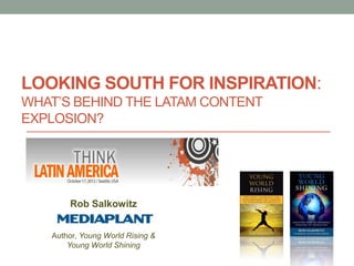 LOOKING SOUTH FOR INSPIRATION:
WHAT’S BEHIND THE LATAM CONTENT
EXPLOSION?




       Rob Salkowitz


   Author, Young World Rising &
       Young World Shining
 