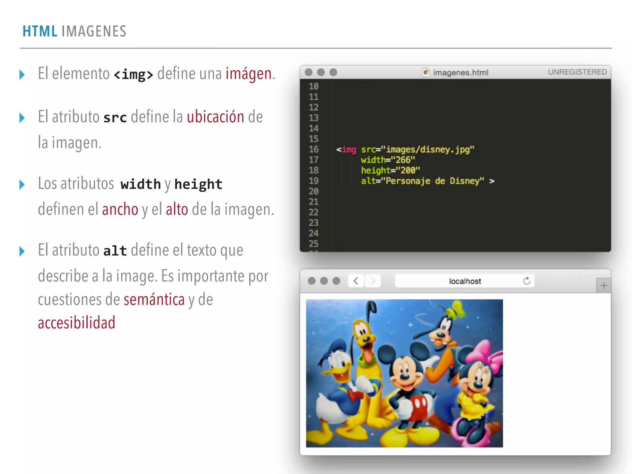 HTML IMAGENES
▸ El elemento <img> deﬁne una imágen.
▸ El atributo src deﬁne la ubicación de
la imagen.
▸ Los atributos width y height	
  
deﬁnen el ancho y el alto de la imagen.
▸ El atributo alt deﬁne el texto que
describe a la image. Es importante por
cuestiones de semántica y de
accesibilidad
 