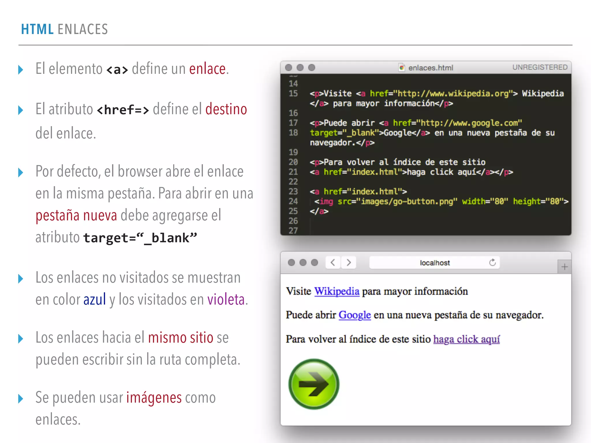 HTML ENLACES
▸ El elemento <a> deﬁne un enlace.
▸ El atributo <href=> deﬁne el destino
del enlace.
▸ Por defecto, el browser abre el enlace
en la misma pestaña. Para abrir en una
pestaña nueva debe agregarse el
atributo target=“_blank”
▸ Los enlaces no visitados se muestran
en color azul y los visitados en violeta.
▸ Los enlaces hacia el mismo sitio se
pueden escribir sin la ruta completa.
▸ Se pueden usar imágenes como
enlaces.
 