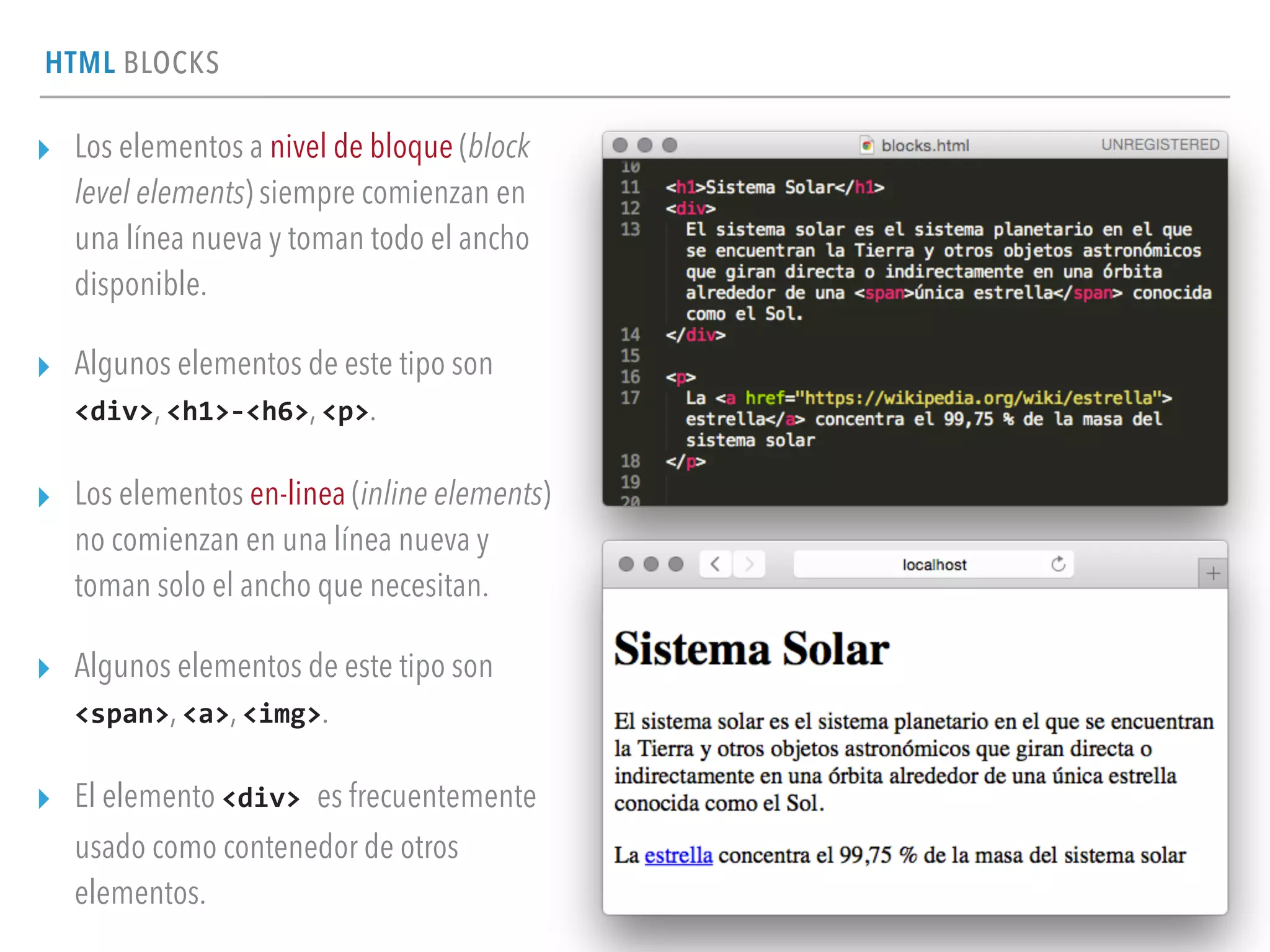 HTML BLOCKS
▸ Los elementos a nivel de bloque (block
level elements) siempre comienzan en
una línea nueva y toman todo el ancho
disponible.
▸ Algunos elementos de este tipo son
<div>, <h1>-­‐<h6>, <p>.
▸ Los elementos en-linea (inline elements)
no comienzan en una línea nueva y
toman solo el ancho que necesitan.
▸ Algunos elementos de este tipo son
<span>, <a>, <img>.
▸ El elemento <div>	
  es frecuentemente
usado como contenedor de otros
elementos.
 