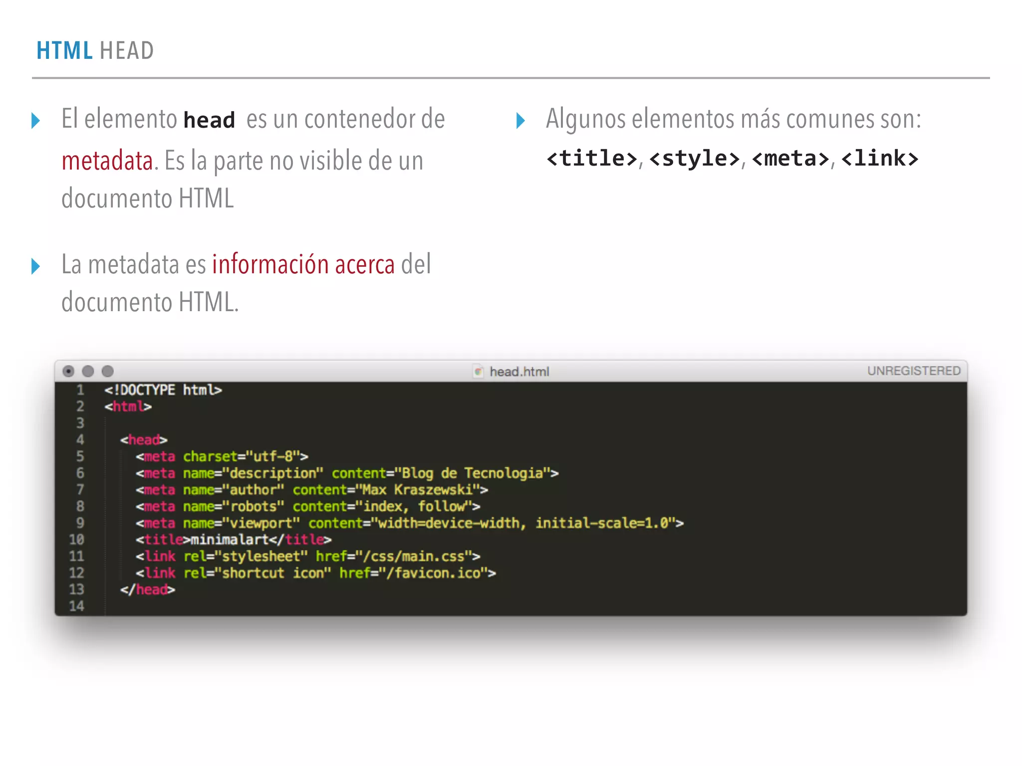 HTML HEAD
▸ El elemento head es un contenedor de
metadata. Es la parte no visible de un
documento HTML
▸ La metadata es información acerca del
documento HTML.
▸ Algunos elementos más comunes son:  
<title>, <style>, <meta>, <link>
 
