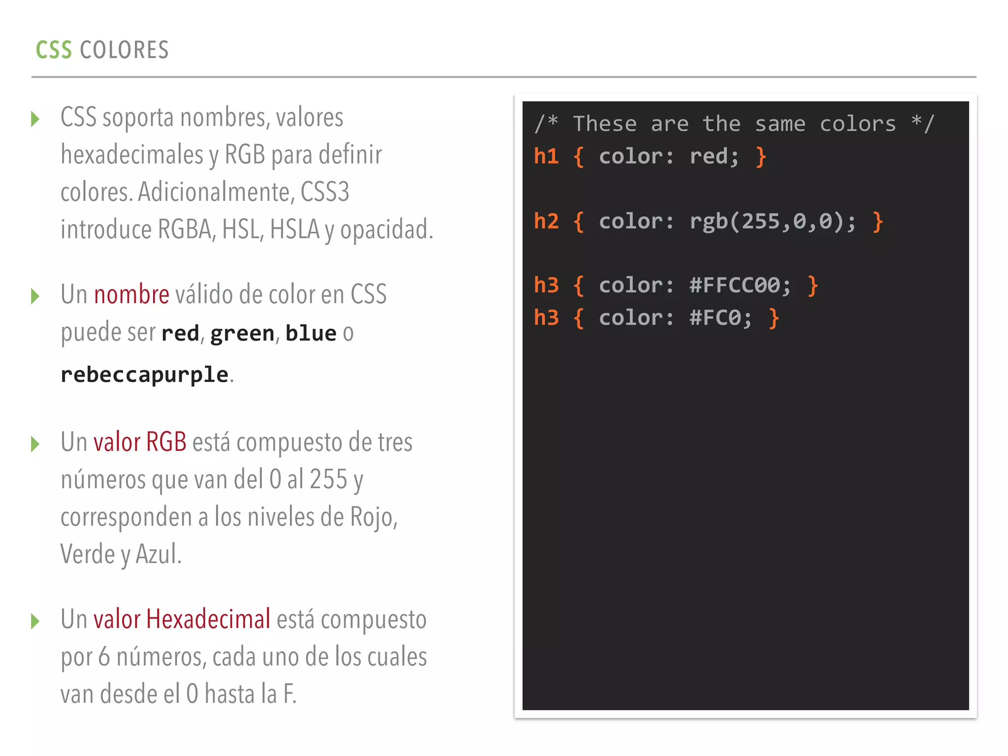 CSS COLORES
▸ CSS soporta nombres, valores
hexadecimales y RGB para deﬁnir
colores.Adicionalmente, CSS3
introduce RGBA, HSL, HSLA y opacidad.
▸ Un nombre válido de color en CSS
puede ser red, green, blue o
rebeccapurple.
▸ Un valor RGB está compuesto de tres
números que van del 0 al 255 y
corresponden a los niveles de Rojo,
Verde y Azul.
▸ Un valor Hexadecimal está compuesto
por 6 números, cada uno de los cuales
van desde el 0 hasta la F.
/*	
  These	
  are	
  the	
  same	
  colors	
  */	
  
h1	
  {	
  color:	
  red;	
  }	
  
h2	
  {	
  color:	
  rgb(255,0,0);	
  }	
  
h3	
  {	
  color:	
  #FFCC00;	
  }	
  
h3	
  {	
  color:	
  #FC0;	
  }
 