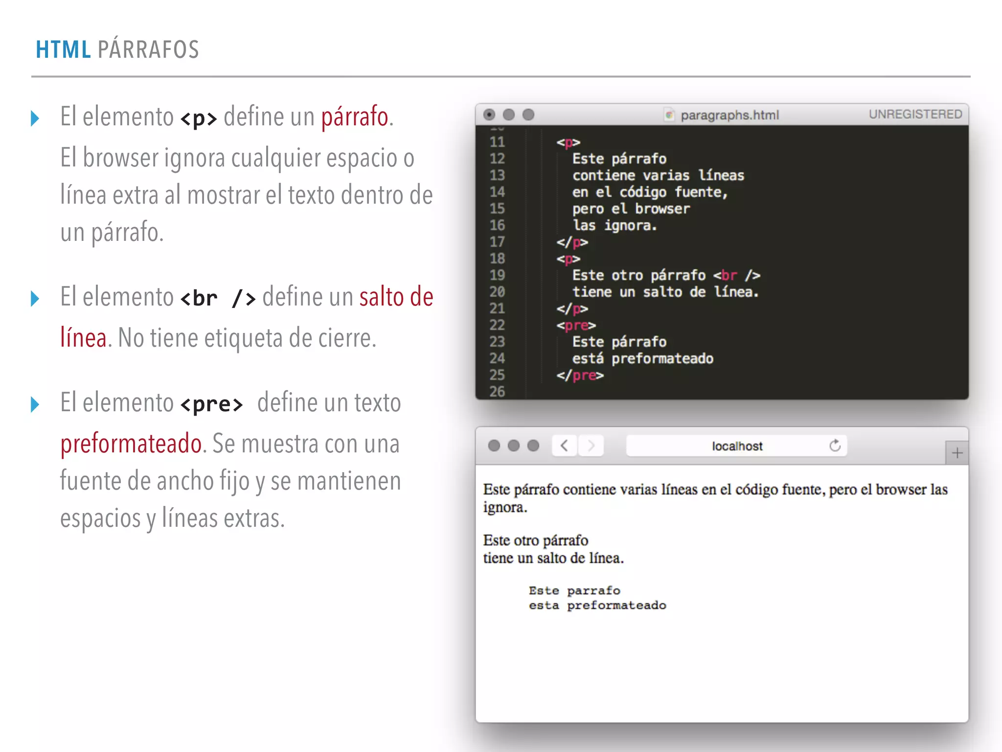 HTML PÁRRAFOS
▸ El elemento <p> deﬁne un párrafo. 
El browser ignora cualquier espacio o
línea extra al mostrar el texto dentro de
un párrafo.
▸ El elemento <br	
  /> deﬁne un salto de
línea. No tiene etiqueta de cierre.
▸ El elemento <pre>	
  deﬁne un texto
preformateado. Se muestra con una
fuente de ancho ﬁjo y se mantienen
espacios y líneas extras.
 
