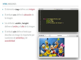 HTML IMAGENES
▸ El elemento <img> deﬁne una imágen.
▸ El atributo src deﬁne la ubicación de
la imagen.
▸ Los atributos width y height	
  
deﬁnen el ancho y el alto de la imagen.
▸ El atributo alt deﬁne el texto que
describe a la image. Es importante por
cuestiones de semántica y de
accesibilidad
 