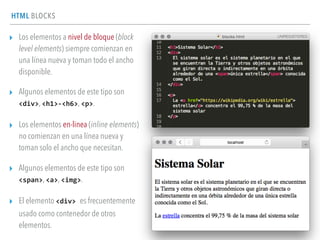 HTML BLOCKS
▸ Los elementos a nivel de bloque (block
level elements) siempre comienzan en
una línea nueva y toman todo el ancho
disponible.
▸ Algunos elementos de este tipo son
<div>, <h1>-­‐<h6>, <p>.
▸ Los elementos en-linea (inline elements)
no comienzan en una línea nueva y
toman solo el ancho que necesitan.
▸ Algunos elementos de este tipo son
<span>, <a>, <img>.
▸ El elemento <div>	
  es frecuentemente
usado como contenedor de otros
elementos.
 