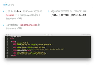 HTML HEAD
▸ El elemento head es un contenedor de
metadata. Es la parte no visible de un
documento HTML
▸ La metadata es información acerca del
documento HTML.
▸ Algunos elementos más comunes son:  
<title>, <style>, <meta>, <link>
 
