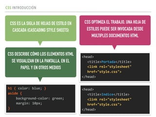 CSS INTRODUCCIÓN
CSS ES LA SIGLA DE HOJAS DE ESTILO EN
CASCADA (CASCADING STYLE SHEETS)
<head>	
  
<title>Portada</title> 
<link	
  rel="stylesheet"	
  
href="style.css">	
  
</head>
CSS OPTIMIZA EL TRABAJO. UNA HOJA DE
ESTILOS PUEDE SER INVOCADA DESDE
MULTIPLES DOCUMENTOS HTML
CSS DESCRIBE CÓMO LOS ELEMENTOS HTML
SE VISUALIZAN EN LA PANTALLA, EN EL
PAPEL Y EN OTROS MEDIOS
h1	
  {	
  color:	
  blue;	
  }	
  
aside	
  {	
  
	
  	
  	
  	
  background-­‐color:	
  green;	
  
margin:	
  10px;	
  
}	
  	
  
<head>	
  
<title>Indice</title> 
<link	
  rel="stylesheet"	
  
href="style.css">	
  
</head>
 
