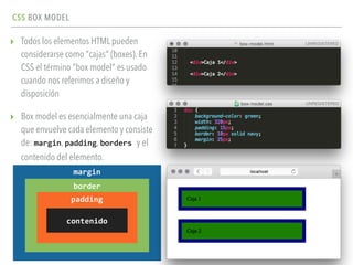 CSS BOX MODEL
▸ Todos los elementos HTML pueden
considerarse como "cajas" (boxes). En
CSS el término "box model" es usado
cuando nos referimos a diseño y
disposición
▸ Box model es esencialmente una caja
que envuelve cada elemento y consiste
de: margin, padding, borders	
  y el
contenido del elemento.
margin
border
padding
contenido
 