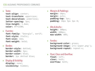 CSS ALGUNAS PROPIEDADES COMUNES
▸ Texto: 
text-­‐align:	
  center; 
text-­‐transform:	
  uppercase; 
text-­‐decoration:	
  underline; 
letter-­‐spacing:	
  3px; 
line-­‐height:	
  1.8em; 
color:	
  #FFCC00;	
  
▸ Fuentes: 
font-­‐family:	
  "Georgia",	
  serif; 
font-­‐style:	
  italic; 
font-­‐size:	
  2em; 
font-­‐weight:	
  bold;	
  
▸ Bordes: 
border-­‐style:	
  dotted; 
border-­‐width:	
  3px; 
border-­‐color:	
  blue; 
border:	
  3px	
  dotted	
  blue;	
  
▸ Display & Visibility: 
display:	
  none; 
visibility:	
  hidden;
▸ Margins & Paddings: 
margin:	
  10px; 
margin:	
  auto; 
padding-­‐top:	
  5px; 
padding:	
  10px	
  5px	
  3px	
  0;	
  
▸ Alto & Ancho : 
height:	
  300px; 
width:	
  600px; 
max-­‐width:	
  80%;	
  
▸ Fondos: 
background-­‐color:	
  green; 
background-­‐image:	
  url('paper.png'); 
background-­‐repeat:	
  repeat-­‐x;	
  
▸ Float, Clear and Overﬂow: 
float:	
  left; 
clear:	
  both; 
overflow:	
  both; 
 
 