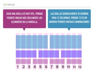 CSS GRILLAS
USAR UNA GRILLA ES MUY UTIL, PORQUE
PERMITE UBICAR MÁS FÁCILMENTE LOS
ELEMENTOS EN LA PANTALLA.
LAS GRILLAS GENERALMENTE SE DISEÑAN
PARA 12 COLUMNAS, PORQUE 12 ES UN
NUMERO PERMITE MUCHAS COMBINACIONES
 