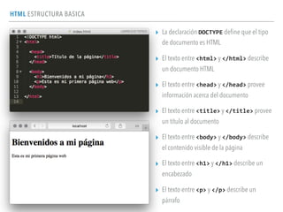 HTML ESTRUCTURA BASICA
▸ La declaración DOCTYPE deﬁne que el tipo
de documento es HTML
▸ El texto entre <html> y </html> describe
un documento HTML
▸ El texto entre <head> y </head> provee
información acerca del documento
▸ El texto entre <title> y </title> provee
un título al documento
▸ El texto entre <body> y </body> describe
el contenido visible de la página
▸ El texto entre <h1> y </h1> describe un
encabezado
▸ El texto entre <p> y </p> describe un
párrafo
 