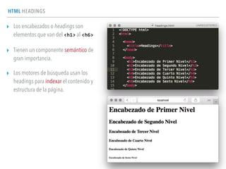 HTML HEADINGS
▸ Los encabezados o headings son
elementos que van del <h1> al <h6>
▸ Tienen un componente semántico de
gran importancia.
▸ Los motores de búsqueda usan los
headings para indexar el contenido y
estructura de la página.
 