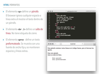 HTML PÁRRAFOS
▸ El elemento <p> deﬁne un párrafo. 
El browser ignora cualquier espacio o
línea extra al mostrar el texto dentro de
un párrafo.
▸ El elemento <br	
  /> deﬁne un salto de
línea. No tiene etiqueta de cierre.
▸ El elemento <pre>	
  deﬁne un texto
preformateado. Se muestra con una
fuente de ancho ﬁjo y se mantienen
espacios y líneas extras.
 