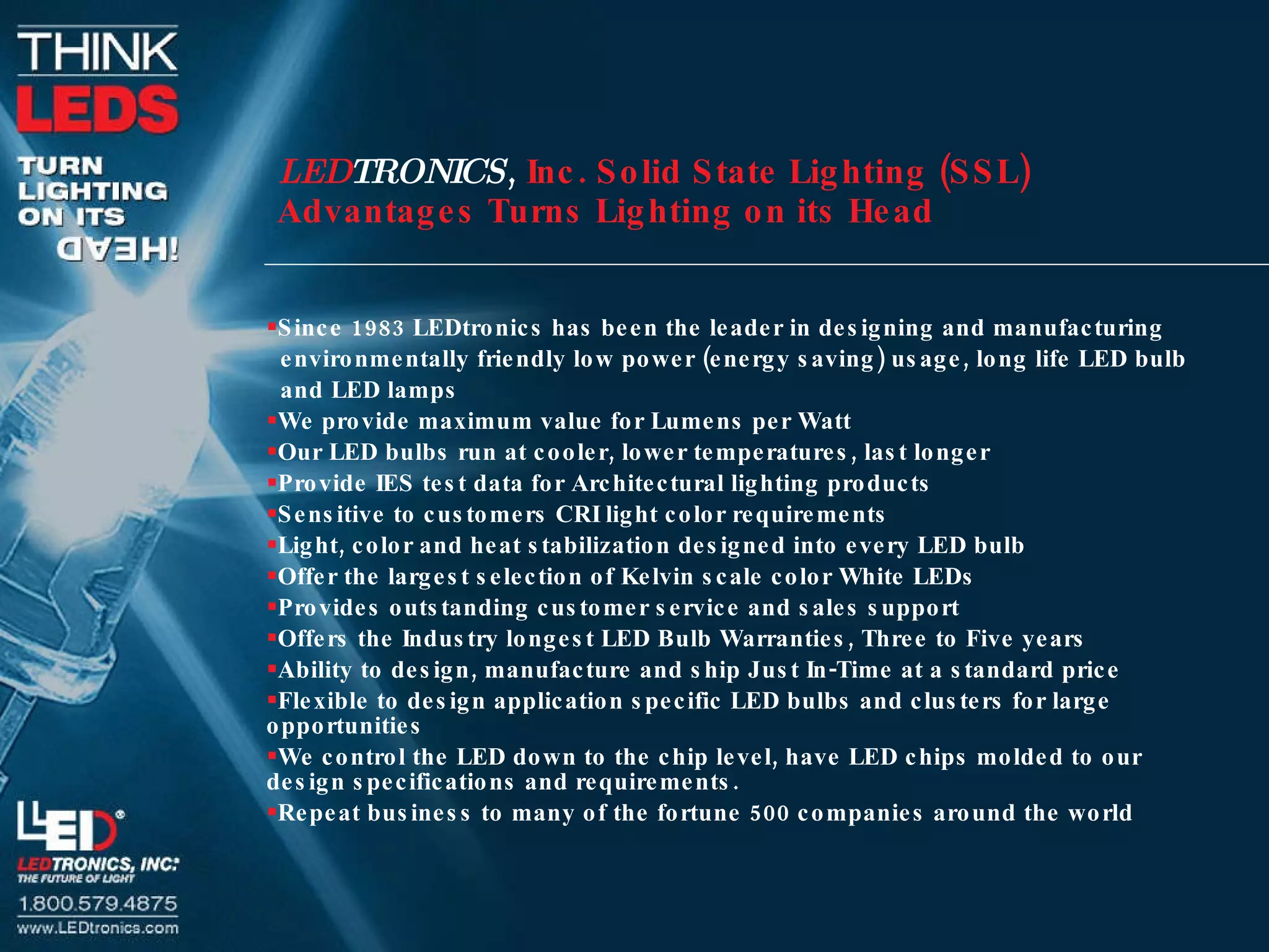 Since 1983 LEDtronics has been the leader in designing and manufacturing  environmentally friendly low power (energy saving) usage, long life LED bulb and LED lamps We provide maximum value for Lumens per Watt Our LED bulbs run at cooler, lower temperatures, last longer Provide IES test data for Architectural lighting products Sensitive to customers CRI light color requirements Light, color and heat stabilization designed into every LED bulb Offer the largest selection of Kelvin scale color White LEDs Provides outstanding customer service and sales support Offers the Industry longest LED Bulb Warranties, Three to Five years Ability to design, manufacture and ship Just In-Time at a standard price Flexible to design application specific LED bulbs and clusters for large opportunities We control the LED down to the chip level, have LED chips molded to our design specifications and requirements. Repeat business to many of the fortune 500 companies around the world LED TRONICS ,  Inc. Solid State Lighting (SSL)  Advantages Turns Lighting on its Head 