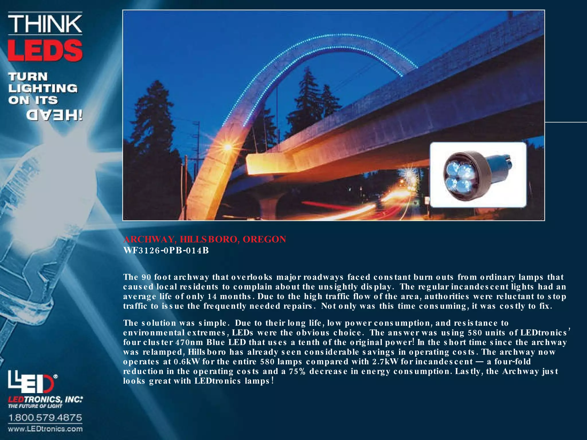 ARCHWAY, HILLSBORO, OREGON WF3126-0PB-014B The 90 foot archway that overlooks major roadways faced constant burn outs from ordinary lamps that caused local residents to complain about the unsightly display.  The regular incandescent lights had an average life of only 14 months. Due to the high traffic flow of the area, authorities were reluctant to stop traffic to issue the frequently needed repairs.  Not only was this time consuming, it was costly to fix.  The solution was simple.  Due to their long life, low power consumption, and resistance to environmental extremes, LEDs were the obvious choice.  The answer was using 580 units of LEDtronics’ four cluster 470nm Blue LED that uses a tenth of the original power! In the short time since the archway was relamped, Hillsboro has already seen considerable savings in operating costs. The archway now operates at 0.6kW for the entire 580 lamps compared with 2.7kW for incandescent — a four-fold reduction in the operating costs and a 75% decrease in energy consumption. Lastly, the Archway just looks great with LEDtronics lamps! 